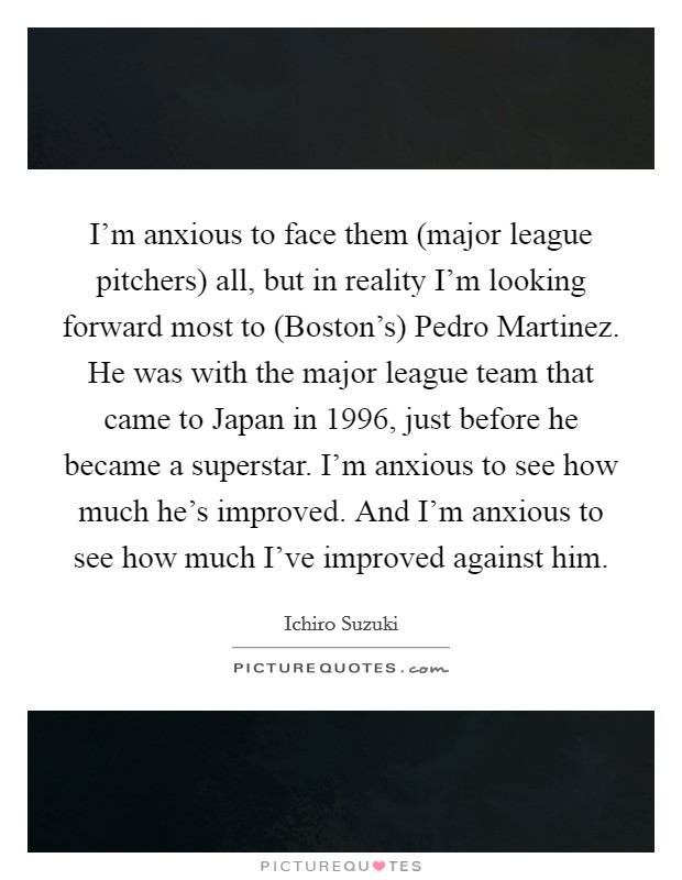 I'm anxious to face them (major league pitchers) all, but in reality I'm looking forward most to (Boston's) Pedro Martinez. He was with the major league team that came to Japan in 1996, just before he became a superstar. I'm anxious to see how much he's improved. And I'm anxious to see how much I've improved against him Picture Quote #1