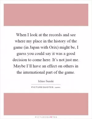 When I look at the records and see where my place in the history of the game (in Japan with Orix) might be, I guess you could say it was a good decision to come here. It’s not just me. Maybe I’ll have an effect on others in the international part of the game Picture Quote #1