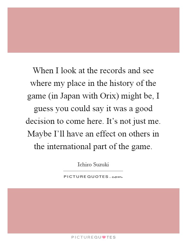 When I look at the records and see where my place in the history of the game (in Japan with Orix) might be, I guess you could say it was a good decision to come here. It's not just me. Maybe I'll have an effect on others in the international part of the game Picture Quote #1
