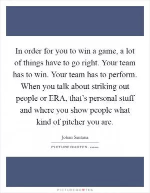 In order for you to win a game, a lot of things have to go right. Your team has to win. Your team has to perform. When you talk about striking out people or ERA, that’s personal stuff and where you show people what kind of pitcher you are Picture Quote #1