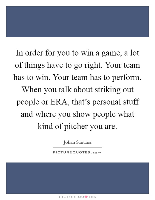 In order for you to win a game, a lot of things have to go right. Your team has to win. Your team has to perform. When you talk about striking out people or ERA, that's personal stuff and where you show people what kind of pitcher you are Picture Quote #1