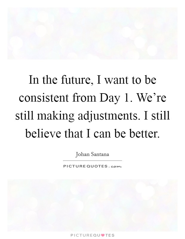 In the future, I want to be consistent from Day 1. We're still making adjustments. I still believe that I can be better Picture Quote #1