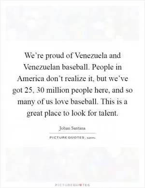We’re proud of Venezuela and Venezuelan baseball. People in America don’t realize it, but we’ve got 25, 30 million people here, and so many of us love baseball. This is a great place to look for talent Picture Quote #1
