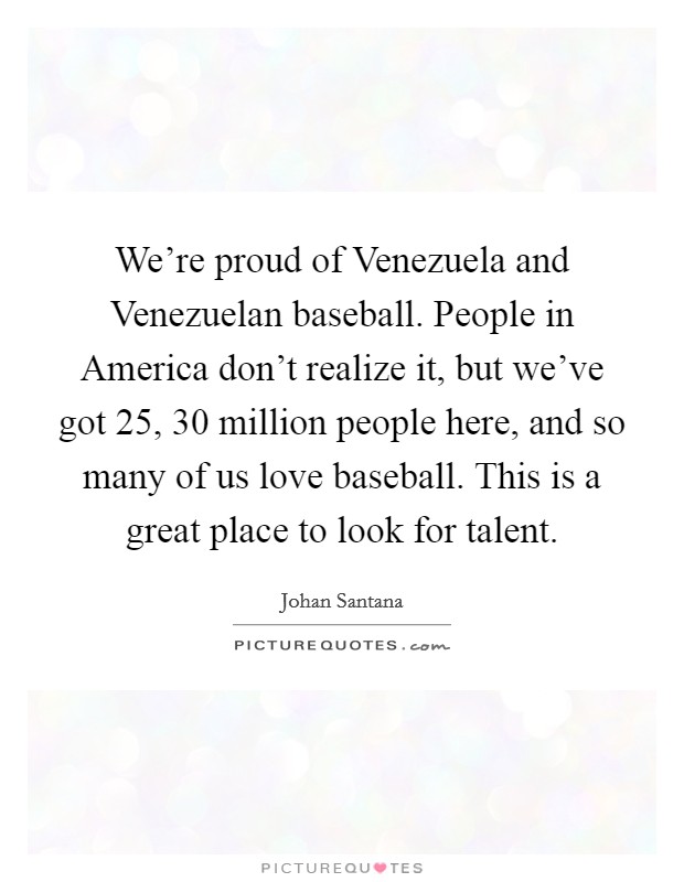 We're proud of Venezuela and Venezuelan baseball. People in America don't realize it, but we've got 25, 30 million people here, and so many of us love baseball. This is a great place to look for talent Picture Quote #1