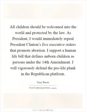 All children should be welcomed into the world and protected by the law. As President, I would immediately repeal President Clinton’s five executive orders that promote abortion. I support a human life bill that defines unborn children as persons under the 14th Amendment. I will vigorously defend the pro-life plank in the Republican platform Picture Quote #1