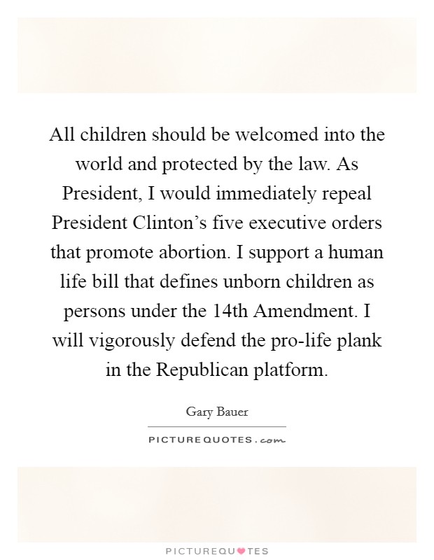 All children should be welcomed into the world and protected by the law. As President, I would immediately repeal President Clinton's five executive orders that promote abortion. I support a human life bill that defines unborn children as persons under the 14th Amendment. I will vigorously defend the pro-life plank in the Republican platform Picture Quote #1