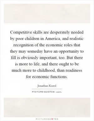 Competitive skills are desperately needed by poor children in America, and realistic recognition of the economic roles that they may someday have an opportunity to fill is obviously important, too. But there is more to life, and there ought to be much more to childhood, than readiness for economic functions Picture Quote #1