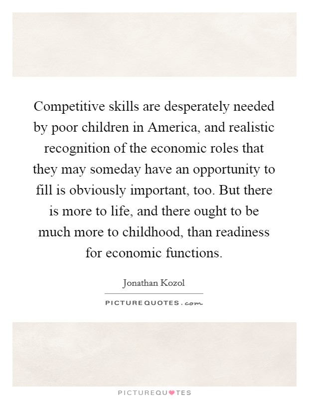Competitive skills are desperately needed by poor children in America, and realistic recognition of the economic roles that they may someday have an opportunity to fill is obviously important, too. But there is more to life, and there ought to be much more to childhood, than readiness for economic functions Picture Quote #1