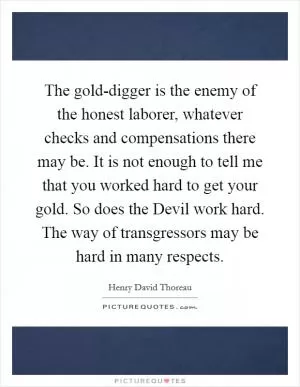 The gold-digger is the enemy of the honest laborer, whatever checks and compensations there may be. It is not enough to tell me that you worked hard to get your gold. So does the Devil work hard. The way of transgressors may be hard in many respects Picture Quote #1