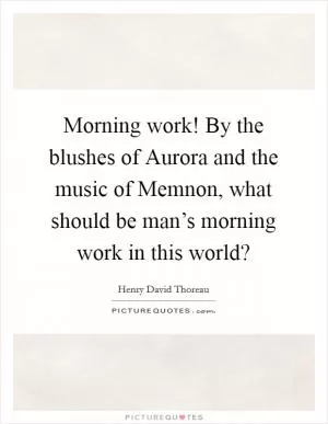 Morning work! By the blushes of Aurora and the music of Memnon, what should be man’s morning work in this world? Picture Quote #1