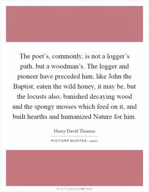 The poet’s, commonly, is not a logger’s path, but a woodman’s. The logger and pioneer have preceded him, like John the Baptist; eaten the wild honey, it may be, but the locusts also; banished decaying wood and the spongy mosses which feed on it, and built hearths and humanized Nature for him Picture Quote #1