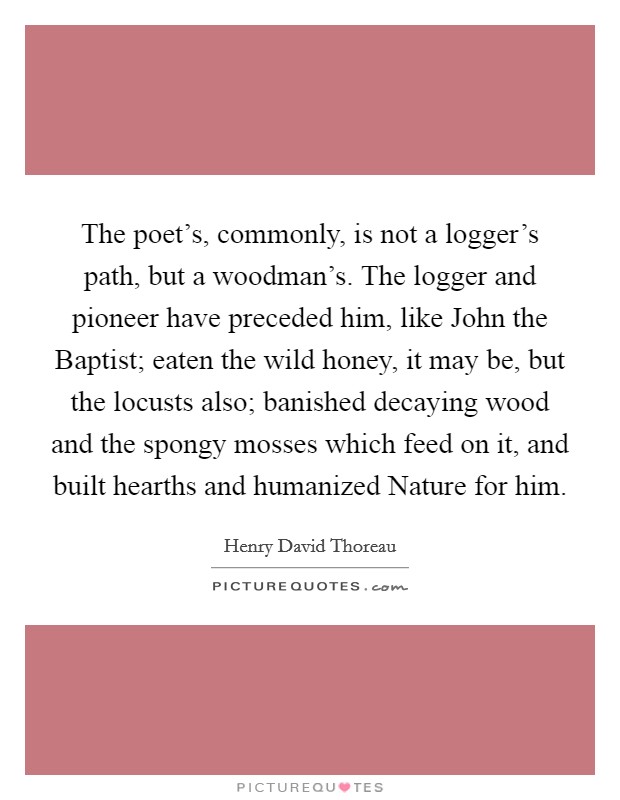 The poet's, commonly, is not a logger's path, but a woodman's. The logger and pioneer have preceded him, like John the Baptist; eaten the wild honey, it may be, but the locusts also; banished decaying wood and the spongy mosses which feed on it, and built hearths and humanized Nature for him Picture Quote #1
