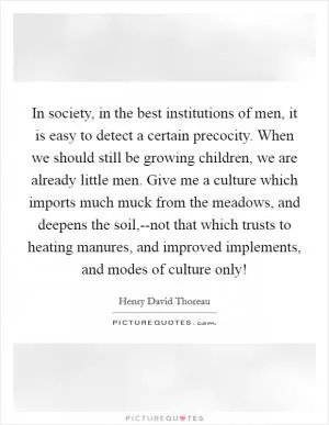 In society, in the best institutions of men, it is easy to detect a certain precocity. When we should still be growing children, we are already little men. Give me a culture which imports much muck from the meadows, and deepens the soil,--not that which trusts to heating manures, and improved implements, and modes of culture only! Picture Quote #1