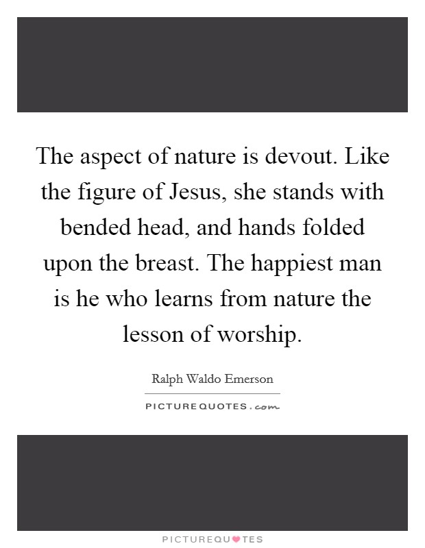 The aspect of nature is devout. Like the figure of Jesus, she stands with bended head, and hands folded upon the breast. The happiest man is he who learns from nature the lesson of worship Picture Quote #1