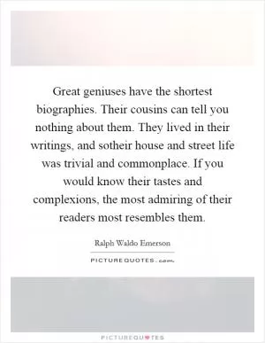 Great geniuses have the shortest biographies. Their cousins can tell you nothing about them. They lived in their writings, and sotheir house and street life was trivial and commonplace. If you would know their tastes and complexions, the most admiring of their readers most resembles them Picture Quote #1