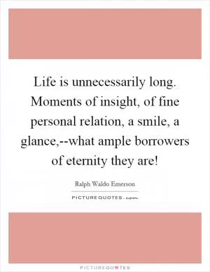 Life is unnecessarily long. Moments of insight, of fine personal relation, a smile, a glance,--what ample borrowers of eternity they are! Picture Quote #1