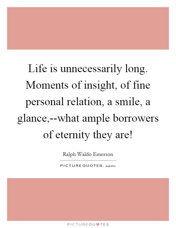 Life is unnecessarily long. Moments of insight, of fine personal relation, a smile, a glance,--what ample borrowers of eternity they are! Picture Quote #1