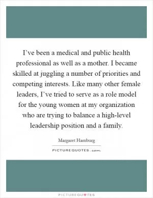 I’ve been a medical and public health professional as well as a mother. I became skilled at juggling a number of priorities and competing interests. Like many other female leaders, I’ve tried to serve as a role model for the young women at my organization who are trying to balance a high-level leadership position and a family Picture Quote #1