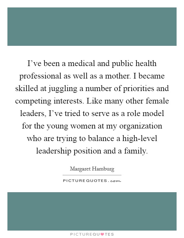 I've been a medical and public health professional as well as a mother. I became skilled at juggling a number of priorities and competing interests. Like many other female leaders, I've tried to serve as a role model for the young women at my organization who are trying to balance a high-level leadership position and a family Picture Quote #1