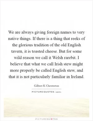 We are always giving foreign names to very native things. If there is a thing that reeks of the glorious tradition of the old English tavern, it is toasted cheese. But for some wild reason we call it Welsh rarebit. I believe that what we call Irish stew might more properly be called English stew, and that it is not particularly familiar in Ireland Picture Quote #1