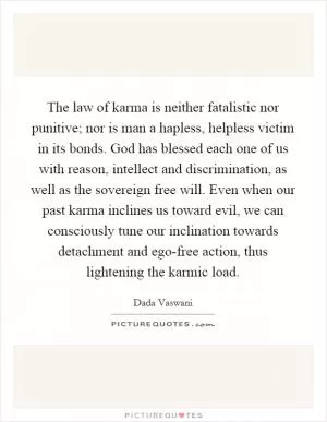 The law of karma is neither fatalistic nor punitive; nor is man a hapless, helpless victim in its bonds. God has blessed each one of us with reason, intellect and discrimination, as well as the sovereign free will. Even when our past karma inclines us toward evil, we can consciously tune our inclination towards detachment and ego-free action, thus lightening the karmic load Picture Quote #1
