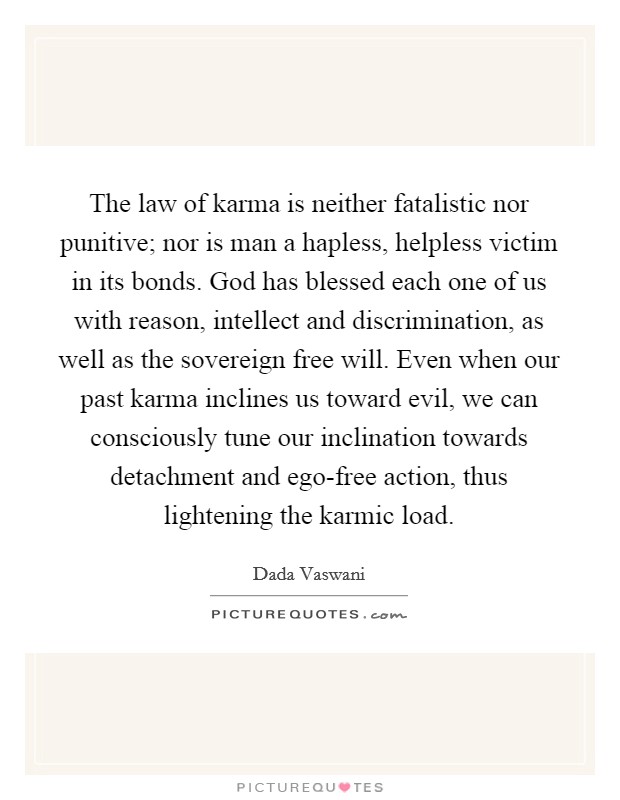 The law of karma is neither fatalistic nor punitive; nor is man a hapless, helpless victim in its bonds. God has blessed each one of us with reason, intellect and discrimination, as well as the sovereign free will. Even when our past karma inclines us toward evil, we can consciously tune our inclination towards detachment and ego-free action, thus lightening the karmic load Picture Quote #1
