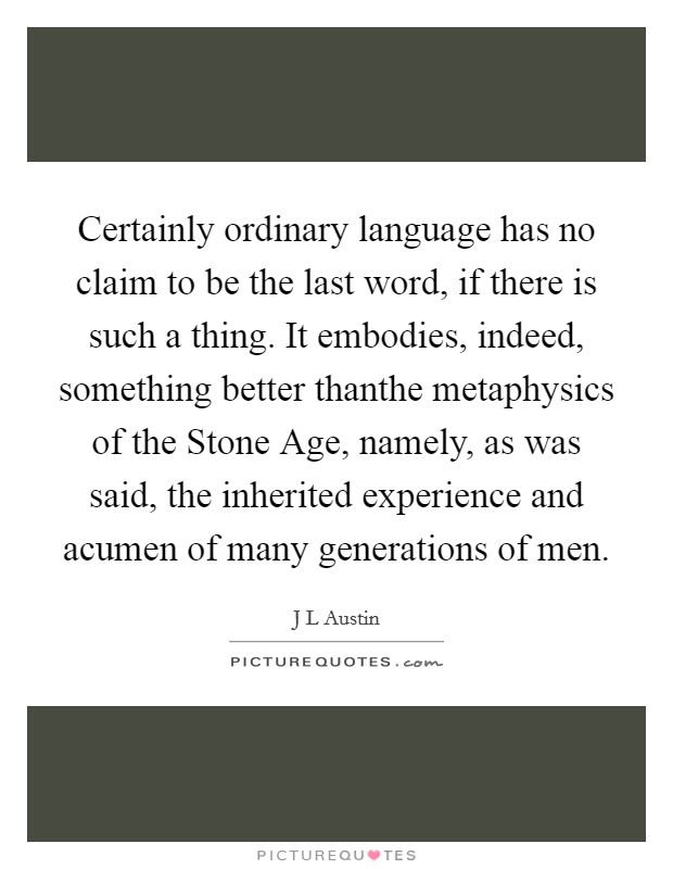 Certainly ordinary language has no claim to be the last word, if there is such a thing. It embodies, indeed, something better thanthe metaphysics of the Stone Age, namely, as was said, the inherited experience and acumen of many generations of men Picture Quote #1