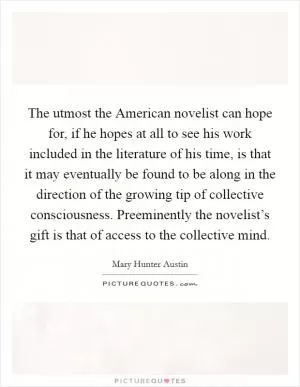 The utmost the American novelist can hope for, if he hopes at all to see his work included in the literature of his time, is that it may eventually be found to be along in the direction of the growing tip of collective consciousness. Preeminently the novelist’s gift is that of access to the collective mind Picture Quote #1