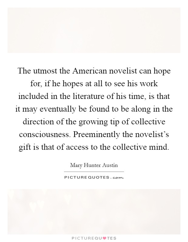 The utmost the American novelist can hope for, if he hopes at all to see his work included in the literature of his time, is that it may eventually be found to be along in the direction of the growing tip of collective consciousness. Preeminently the novelist's gift is that of access to the collective mind Picture Quote #1