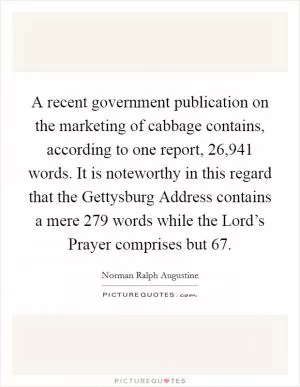 A recent government publication on the marketing of cabbage contains, according to one report, 26,941 words. It is noteworthy in this regard that the Gettysburg Address contains a mere 279 words while the Lord’s Prayer comprises but 67 Picture Quote #1