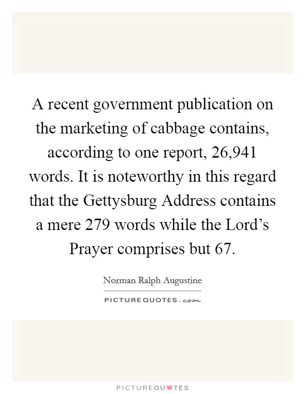 A recent government publication on the marketing of cabbage contains, according to one report, 26,941 words. It is noteworthy in this regard that the Gettysburg Address contains a mere 279 words while the Lord's Prayer comprises but 67 Picture Quote #1
