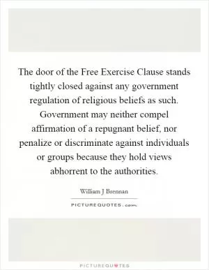 The door of the Free Exercise Clause stands tightly closed against any government regulation of religious beliefs as such. Government may neither compel affirmation of a repugnant belief, nor penalize or discriminate against individuals or groups because they hold views abhorrent to the authorities Picture Quote #1