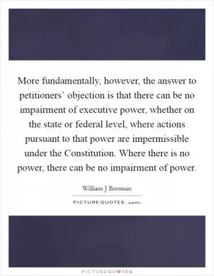 More fundamentally, however, the answer to petitioners’ objection is that there can be no impairment of executive power, whether on the state or federal level, where actions pursuant to that power are impermissible under the Constitution. Where there is no power, there can be no impairment of power Picture Quote #1