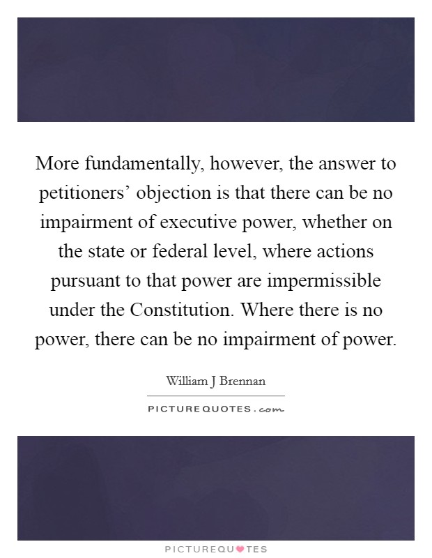 More fundamentally, however, the answer to petitioners' objection is that there can be no impairment of executive power, whether on the state or federal level, where actions pursuant to that power are impermissible under the Constitution. Where there is no power, there can be no impairment of power Picture Quote #1