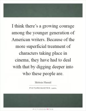 I think there’s a growing courage among the younger generation of American writers. Because of the more superficial treatment of characters taking place in cinema, they have had to deal with that by digging deeper into who these people are Picture Quote #1