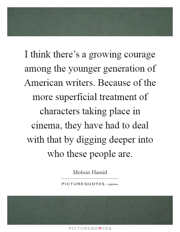 I think there's a growing courage among the younger generation of American writers. Because of the more superficial treatment of characters taking place in cinema, they have had to deal with that by digging deeper into who these people are Picture Quote #1