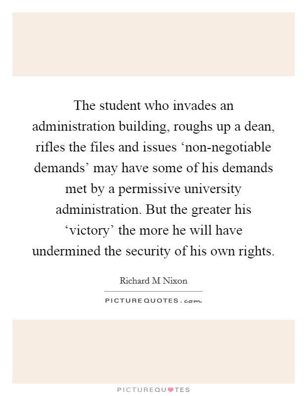 The student who invades an administration building, roughs up a dean, rifles the files and issues ‘non-negotiable demands' may have some of his demands met by a permissive university administration. But the greater his ‘victory' the more he will have undermined the security of his own rights Picture Quote #1