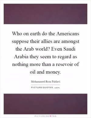 Who on earth do the Americans suppose their allies are amongst the Arab world? Even Saudi Arabia they seem to regard as nothing more than a resevoir of oil and money Picture Quote #1