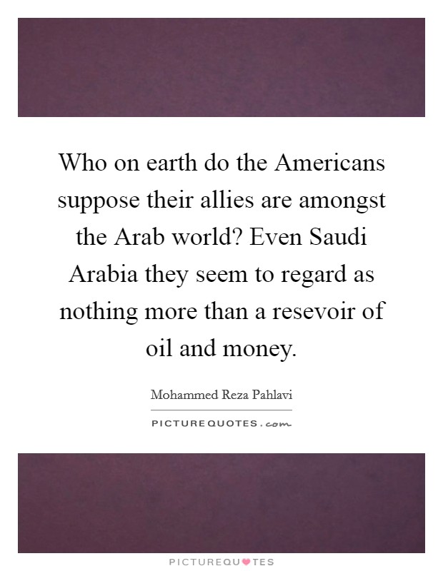 Who on earth do the Americans suppose their allies are amongst the Arab world? Even Saudi Arabia they seem to regard as nothing more than a resevoir of oil and money Picture Quote #1