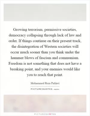 Growing terrorism, permissive societies, democracy collapsing through lack of law and order. If things continue on their present track, the disintegration of Western societies will occur much sooner than you think under the hammer blows of fascism and communism. Freedom is not something that does not have a breaking point, and your enemies would like you to reach that point Picture Quote #1