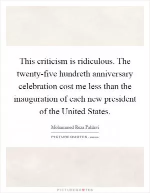 This criticism is ridiculous. The twenty-five hundreth anniversary celebration cost me less than the inauguration of each new president of the United States Picture Quote #1