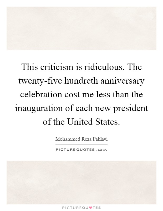 This criticism is ridiculous. The twenty-five hundreth anniversary celebration cost me less than the inauguration of each new president of the United States Picture Quote #1