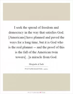 I seek the spread of freedom and democracy in the way that satisfies God. [Americans] have planned and paved the ways for a long time, but it is God who is the real planner -- and the proof of this is the fall of the American twin towers[...]a miracle from God Picture Quote #1