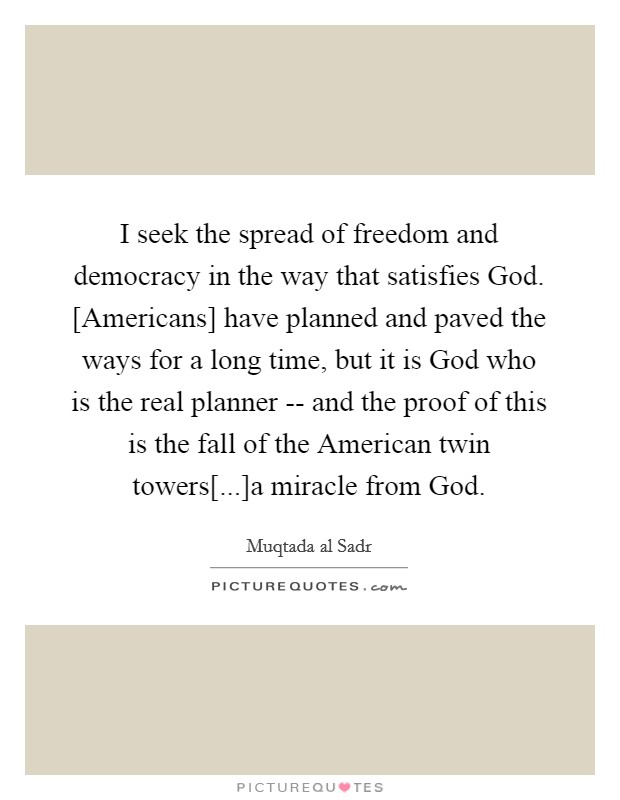 I seek the spread of freedom and democracy in the way that satisfies God. [Americans] have planned and paved the ways for a long time, but it is God who is the real planner -- and the proof of this is the fall of the American twin towers[...]a miracle from God Picture Quote #1