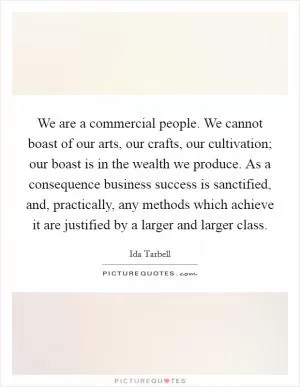 We are a commercial people. We cannot boast of our arts, our crafts, our cultivation; our boast is in the wealth we produce. As a consequence business success is sanctified, and, practically, any methods which achieve it are justified by a larger and larger class Picture Quote #1