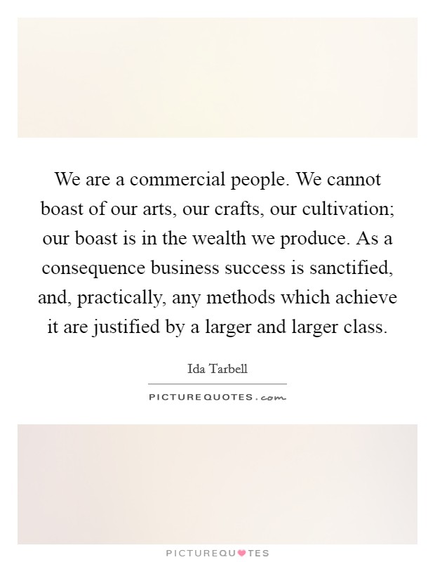 We are a commercial people. We cannot boast of our arts, our crafts, our cultivation; our boast is in the wealth we produce. As a consequence business success is sanctified, and, practically, any methods which achieve it are justified by a larger and larger class Picture Quote #1