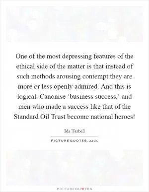 One of the most depressing features of the ethical side of the matter is that instead of such methods arousing contempt they are more or less openly admired. And this is logical. Canonise ‘business success,’ and men who made a success like that of the Standard Oil Trust become national heroes! Picture Quote #1