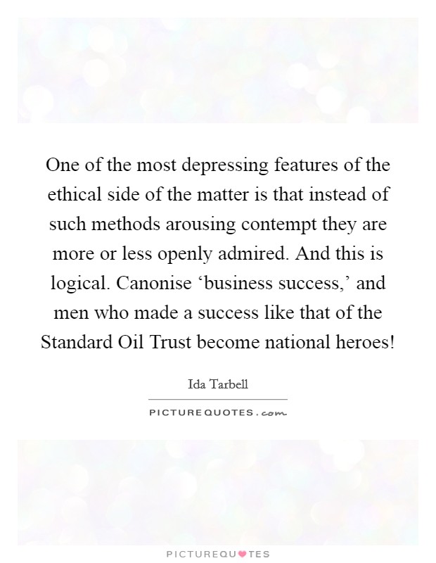 One of the most depressing features of the ethical side of the matter is that instead of such methods arousing contempt they are more or less openly admired. And this is logical. Canonise ‘business success,' and men who made a success like that of the Standard Oil Trust become national heroes! Picture Quote #1