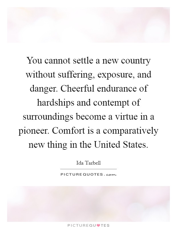 You cannot settle a new country without suffering, exposure, and danger. Cheerful endurance of hardships and contempt of surroundings become a virtue in a pioneer. Comfort is a comparatively new thing in the United States Picture Quote #1