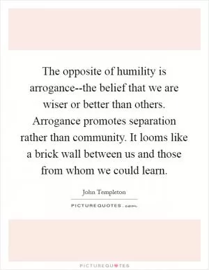 The opposite of humility is arrogance--the belief that we are wiser or better than others. Arrogance promotes separation rather than community. It looms like a brick wall between us and those from whom we could learn Picture Quote #1